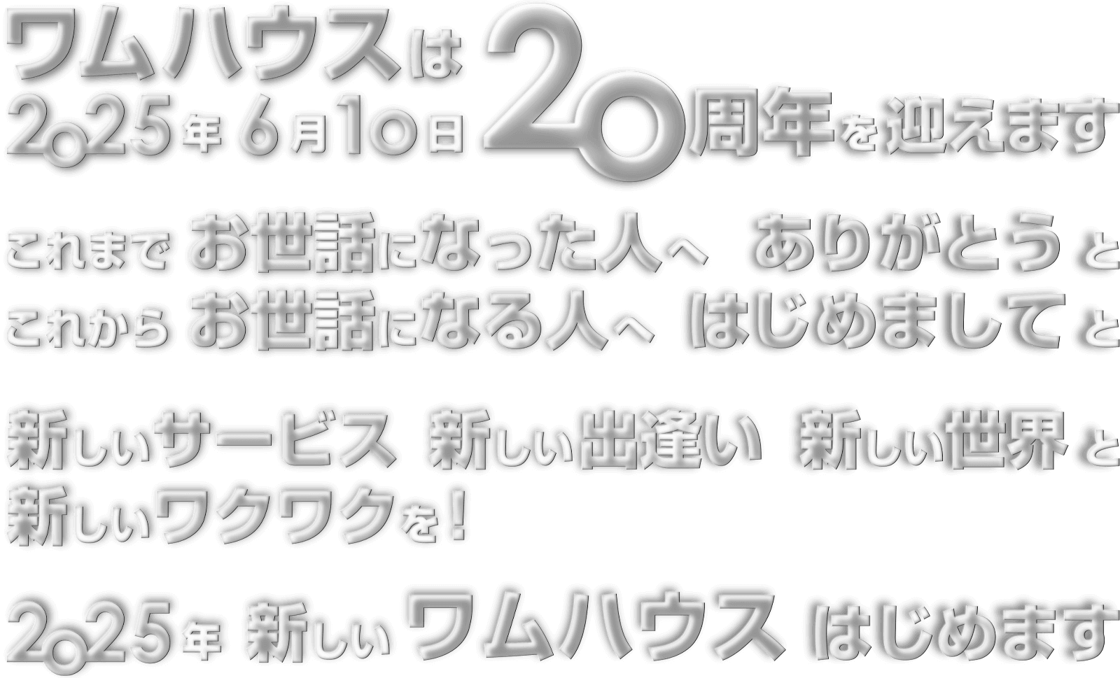 ワムハウスは2025年6月10日20周年を迎えます。これまでお世話になった人へありがとうと、これからお世話になる人へはじめましてと、新しいサービス 新しい出逢い 新しい世界と 新しいワクワクを！2025年新しいワムハウスはじめます。